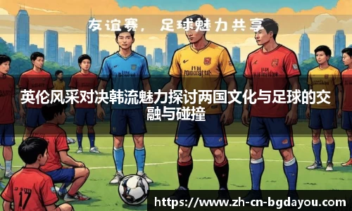 英伦风采对决韩流魅力探讨两国文化与足球的交融与碰撞